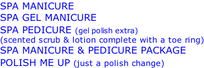 SPA MANICURE SPA GEL MANICURE SPA PEDICURE (gel polish extra) (scented scrub & lotion complete with a toe ring) SPA MANICURE & PEDICURE PACKAGE POLISH ME UP (just a polish change)